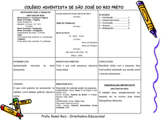 COLÉGIO ADVENTISTA DE SÃO JOSÉ DO RIO PRETO Profa. Roseli Raiz - Orientadora Educacional INSTRUÇÕES PARA O TRABALHO (NÃO DIGITAR ISSO) Word (Arquivo – Configurar Página) Writer (Formatar – Página) Folha: formato A4 Margens: 2,0 (sup. / inf. / dir.) 3,0 (esq) Word (Formatar – Parágrafo) Writer (Formatar – Parágrafo) Espaçamento de linhas: 1,5 linhas Capa:  Fonte (letra) Arial, tamanho 14, centralizado Trabalho: Fonte (letra) Arial, tamanho 12, justificado COLÉGIO ADVENTISTA DE SÃO JOSÉ DO RIO PRETO (5 Enter) TEMA DO TRABALHO (5 Enter) Nome do Aluno Nº - Série - Turma  (7 Enter) Nome da Disciplina Nome do Professor (8 Enter) São José do Rio Preto - SP Março – 2005 SUMÁRIO 1 – Introdução ....................... 1 2 – Desenvolvimento ............ 2 3 – Conclusão ....................... 5 4 – Anexos ............................ 7 5 – Bibliografia ...................... 9 INTRODUÇÃO Apresentação resumida do tema pesquisado. DESENVOLVIMENTO Tudo o que você pesquisou descreve nessa etapa. CONCLUSÃO Resultado obtido com a pesquisa. Aqui você poderá expressão sua opinião sobre o assunto pesquisado. ANEXOS O que você gostaria de acrescentar no trabalho, como tabelas, gráficos, figuras e outros. BIBLIOGRAFIA Descrição do material usado na pesquisa. SOBRENOME, Nome.  Título.  Nº de Edição. Local: Editora, Ano. SILVA, Arnaldo.  História do Brasil . 4ª Edição. Manaus: Valer, 2004. Site SOBRENOME, Nome.  Título.  Data http://www1.folha.uol.com.br LAGE, Janaina.  Exército desconhece armas roubadas . 2006 OBSERVAÇÃO IMPORTANTE (NÃO DIGITAR ISSO) O trabalho deve, obrigatoriamente, ser baseado em no mínimo duas fontes bibliográficas diferentes. 