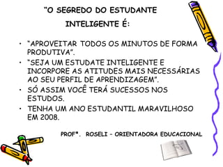 “ O SEGREDO DO ESTUDANTE INTELIGENTE É:   “ APROVEITAR   TODOS OS MINUTOS DE FORMA PRODUTIVA”. “ SEJA UM ESTUDATE INTELIGENTE E INCORPORE AS ATITUDES MAIS NECESSÁRIAS AO SEU PERFIL DE APRENDIZAGEM”. SÓ ASSIM VOCÊ TERÁ SUCESSOS NOS ESTUDOS. TENHA UM ANO ESTUDANTIL MARAVILHOSO EM 2008.  PROFª.  ROSELI – ORIENTADORA EDUCACIONAL 