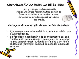Uma grande parte dos alunos não realiza um estudo regular. Outros deixam de  fazer os trabalhos e as tarefas de casa.  Outros ainda estudam apenas na véspera  das provas. Vantagens da elaboração de um horário de estudo: Ajuda o aluno no estudo diário e pode motivá-lo para a sua realização. Se for dado o seu horário ao conhecimento da  sua família, esta pode assumir o compromisso de ajudar no seu comportamento, dando estímulos e evitando obstáculos (exemplo: pedidos de recados à hora do estudo). ORGANIZAÇÃO DO HORÁRIO DE ESTUDO Profa. Roseli Raiz - Orientadora Educacional 