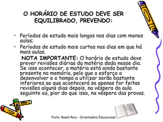 O HORÁRIO DE ESTUDO DEVE SER EQUILIBRADO, PREVENDO: Períodos de estudo mais longos nos dias com menos aulas; Períodos de estudo mais curtos nos dias em que há mais aulas.   NOTA IMPORTANTE:  O horário de estudo deve prever revisões diárias da matéria dada nesse dia. Se isso acontecer, a matéria está ainda bastante presente na memória, pelo que o esforço a desenvolver e o tempo a utilizar serão bastante inferiores ao que acontecerá se apenas for feitas revisões alguns dias depois, na véspera da aula seguinte ou, pior do que isso, na véspera das provas. Profa. Roseli Raiz - Orientadora Educacional 