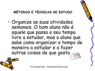 MÉTODOS E TÉCNICAS DE ESTUDO Organize as suas atividades semanais. O bom aluno não é aquele que passa o seu tempo livre a estudar, mas o aluno que sabe como organizar o tempo de maneira a estudar e a fazer outras coisas de que gosta. Profa. Roseli Raiz - Orientadora Educacional 
