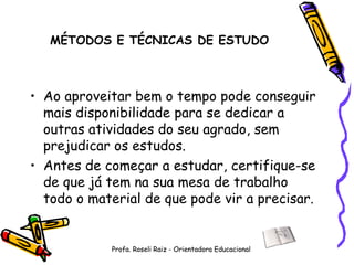 MÉTODOS E TÉCNICAS DE ESTUDO Ao aproveitar bem o tempo pode conseguir mais disponibilidade para se dedicar a outras atividades do seu agrado, sem prejudicar os estudos. Antes de começar a estudar, certifique-se de que já tem na sua mesa de trabalho todo o material de que pode vir a precisar. Profa. Roseli Raiz - Orientadora Educacional 