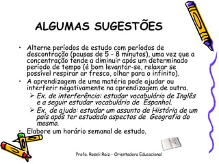 ALGUMAS SUGESTÕES Alterne períodos de estudo com períodos de descontração (pausas de 5 - 8 minutos), uma vez que a concentração tende a diminuir após um determinado período de tempo (é bom levantar-se, relaxar se possível respirar ar fresco, olhar para o infinito). A aprendizagem de uma matéria pode ajudar ou interferir negativamente na aprendizagem de outra. Ex. de interferência: estudar vocabulário de Inglês e a seguir estudar vocabulário de  Espanhol. Ex.   de ajuda: estudar um assunto de História de um país após ter estudado aspectos de  Geografia do mesmo. Elabore um horário semanal de estudo.  Profa. Roseli Raiz - Orientadora Educacional 