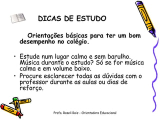 DICAS DE ESTUDO Orientações básicas para ter um bom desempenho no colégio. Estude num lugar calmo e sem barulho. Música durante o estudo? Só se for música calma e em volume baixo. Procure esclarecer todas as dúvidas com o professor durante as aulas ou dias de reforço. Profa. Roseli Raiz - Orientadora Educacional 