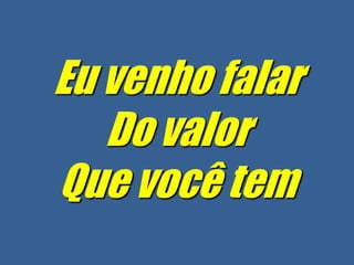 Eu venho falar
   Do valor
Que você tem
 