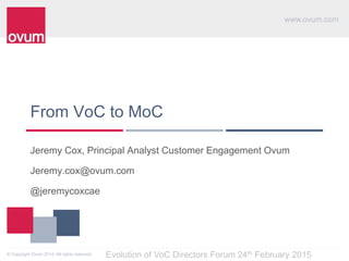 www.ovum.com
© Copyright Ovum 2014. All rights reserved.
From VoC to MoC
Jeremy Cox, Principal Analyst Customer Engagement Ovum
Jeremy.cox@ovum.com
@jeremycoxcae
Evolution of VoC Directors Forum 24th February 2015
 