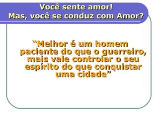 Você sente amor!
Mas, você se conduz com Amor?


    “Melhor é um homem
  paciente do que o guerreiro,
   mais vale controlar o seu
   espírito do que conquistar
          uma cidade”
         Provérbios 16.32.



                                11
 