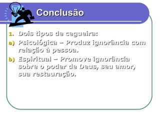 Conclusão

1.   Dois tipos de cegueira:
a)   Psicológica – Produz ignorância com
     relação à pessoa.
b)   Espiritual – Promove ignorância
     sobre o poder de Deus, seu amor,
     sua restauração.




                                           15
 