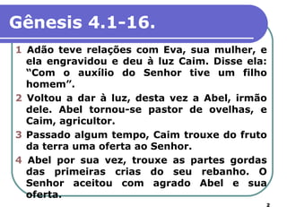 Gênesis 4.1-16.
1 Adão teve relações com Eva, sua mulher, e
  ela engravidou e deu à luz Caim. Disse ela:
  “Com o auxílio do Senhor tive um filho
  homem”.
2 Voltou a dar à luz, desta vez a Abel, irmão
  dele. Abel tornou-se pastor de ovelhas, e
  Caim, agricultor.
3 Passado algum tempo, Caim trouxe do fruto
  da terra uma oferta ao Senhor.
4 Abel por sua vez, trouxe as partes gordas
  das primeiras crias do seu rebanho. O
  Senhor aceitou com agrado Abel e sua
  oferta.
                                            2
 