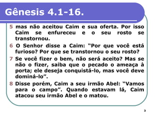 Gênesis 4.1-16.
5 mas não aceitou Caim e sua oferta. Por isso
  Caim se enfureceu e o seu rosto se
  transtornou.
6 O Senhor disse a Caim: “Por que você está
  furioso? Por que se transtornou o seu rosto?
7 Se você fizer o bem, não será aceito? Mas se
  não o fizer, saiba que o pecado o ameaça à
  porta; ele deseja conquistá-lo, mas você deve
  dominá-lo”.
8 Disse porém, Caim a seu irmão Abel: “Vamos
  para o campo”. Quando estavam lá, Caim
  atacou seu irmão Abel e o matou.

                                              3
 