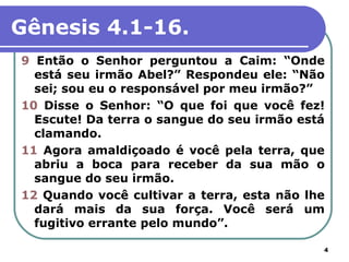 Gênesis 4.1-16.
9 Então o Senhor perguntou a Caim: “Onde
  está seu irmão Abel?” Respondeu ele: “Não
  sei; sou eu o responsável por meu irmão?”
10 Disse o Senhor: “O que foi que você fez!
  Escute! Da terra o sangue do seu irmão está
  clamando.
11 Agora amaldiçoado é você pela terra, que
  abriu a boca para receber da sua mão o
  sangue do seu irmão.
12 Quando você cultivar a terra, esta não lhe
  dará mais da sua força. Você será um
  fugitivo errante pelo mundo”.

                                            4
 