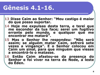 Gênesis 4.1-16.
13 Disse Caim ao Senhor: “Meu castigo é maior
  do que posso suportar.
14 Hoje me expulsas desta terra, e terei que
  me esconder da tua face; serei um fugitivo
  errante pelo mundo, e qualquer que me
  encontrar me matará”.
15 Mas o Senhor lhe respondeu: “Não será
  assim; se alguém matar Caim, sofrerá sete
  vezes a vingança”. E o Senhor colocou em
  Caim um sinal, para que ninguém que viesse
  a encontrá-lo o matasse.
16 Então Caim afastou-se da presença do
  Senhor e foi viver na terra de Node, a leste
  do Éden.

                                             5
 