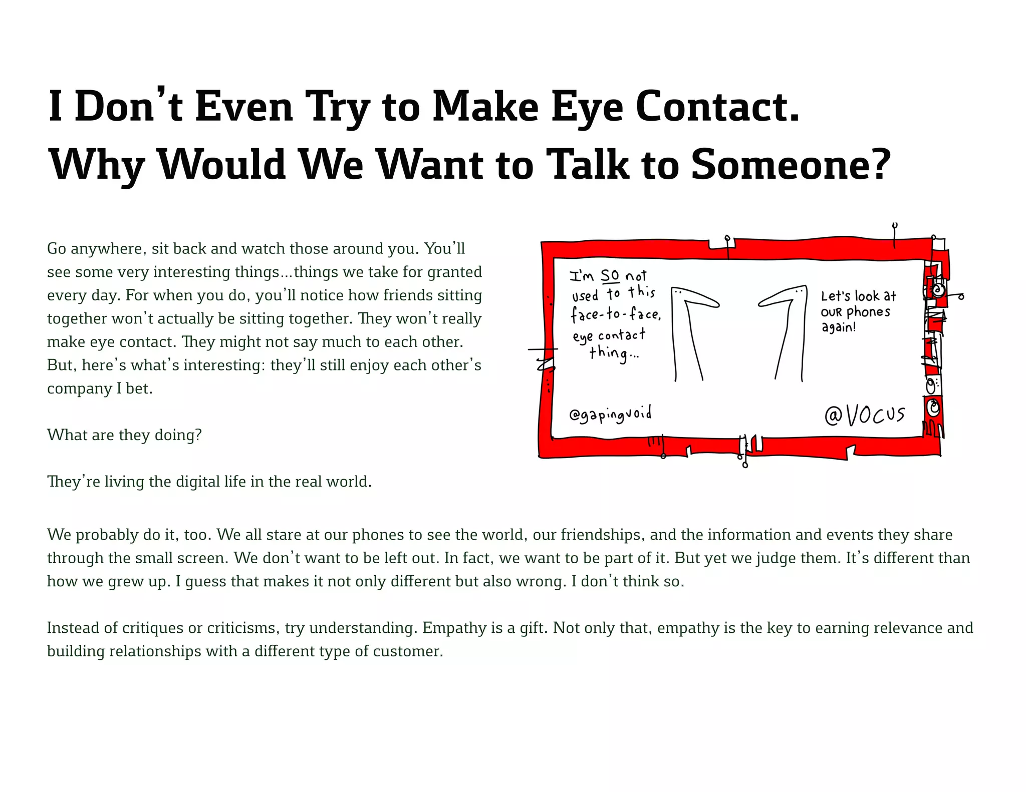 I Don’t Even Try to Make Eye Contact.
Why Would We Want to Talk to Someone?
Go anywhere, sit back and watch those around you. You’ll
see some very interesting things…things we take for granted
every day. For when you do, you’ll notice how friends sitting
together won’t actually be sitting together. They won’t really
make eye contact. They might not say much to each other.
But, here’s what’s interesting: they’ll still enjoy each other’s
company I bet.
What are they doing?
They’re living the digital life in the real world.
We probably do it, too. We all stare at our phones to see the world, our friendships, and the information and events they share
through the small screen. We don’t want to be left out. In fact, we want to be part of it. But yet we judge them. It’s different than
how we grew up. I guess that makes it not only different but also wrong. I don’t think so.
Instead of critiques or criticisms, try understanding. Empathy is a gift. Not only that, empathy is the key to earning relevance and
building relationships with a different type of customer.
 