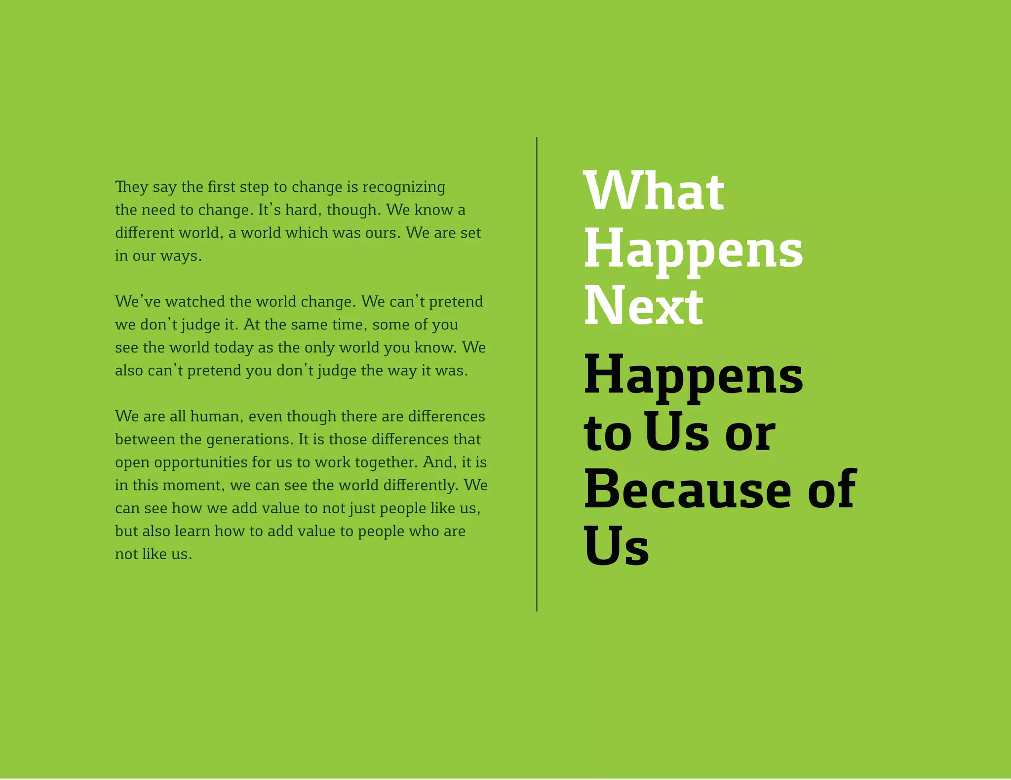 What
Happens
Next
Happens
to Us or
Because of
Us
They say the first step to change is recognizing
the need to change. It’s hard, though. We know a
different world, a world which was ours. We are set
in our ways.
We’ve watched the world change. We can’t pretend
we don’t judge it. At the same time, some of you
see the world today as the only world you know. We
also can’t pretend you don’t judge the way it was.
We are all human, even though there are differences
between the generations. It is those differences that
open opportunities for us to work together. And, it is
in this moment, we can see the world differently. We
can see how we add value to not just people like us,
but also learn how to add value to people who are
not like us.
 