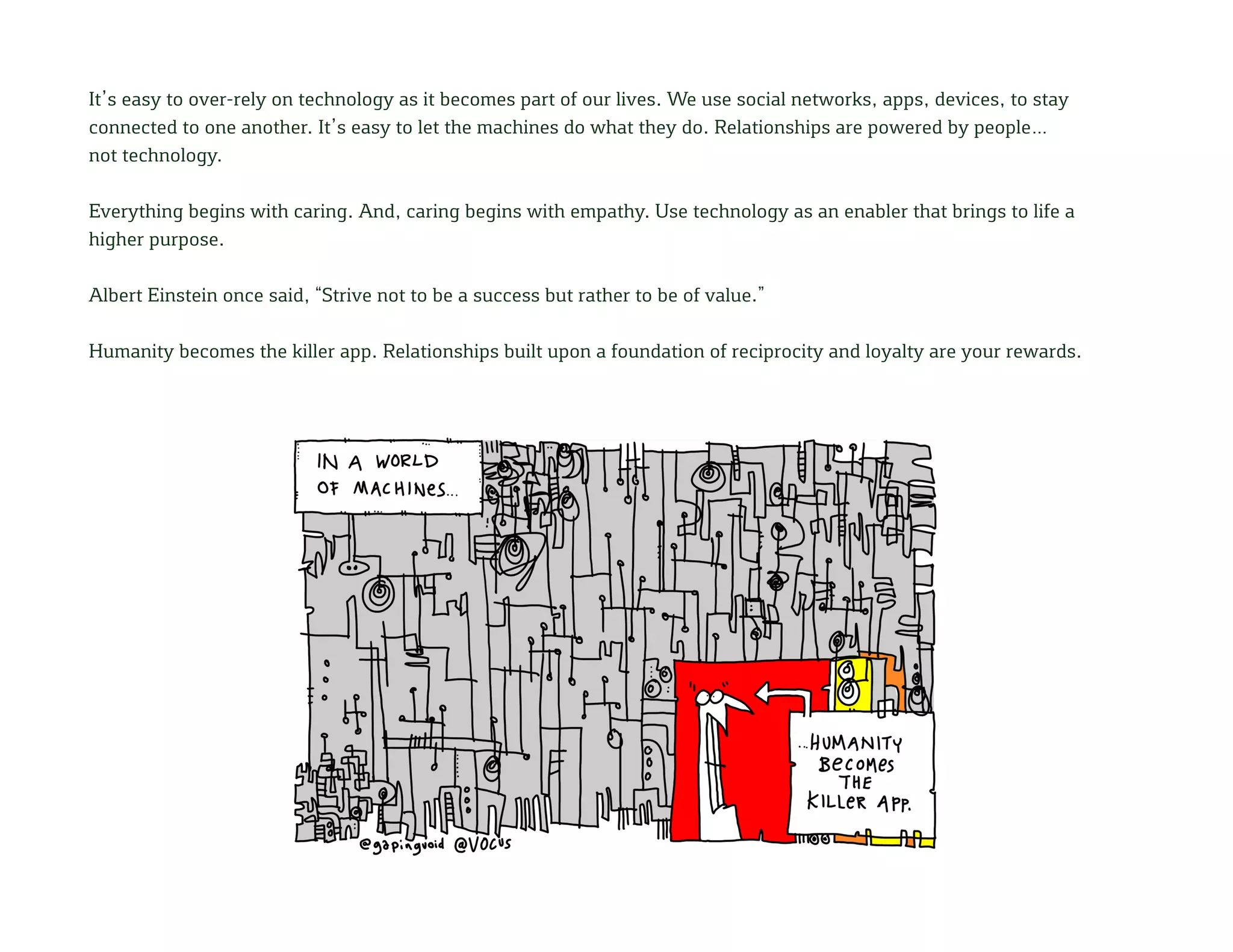 It’s easy to over-rely on technology as it becomes part of our lives. We use social networks, apps, devices, to stay
connected to one another. It’s easy to let the machines do what they do. Relationships are powered by people…
not technology.
Everything begins with caring. And, caring begins with empathy. Use technology as an enabler that brings to life a
higher purpose.
Albert Einstein once said, “Strive not to be a success but rather to be of value.”
Humanity becomes the killer app. Relationships built upon a foundation of reciprocity and loyalty are your rewards.
 