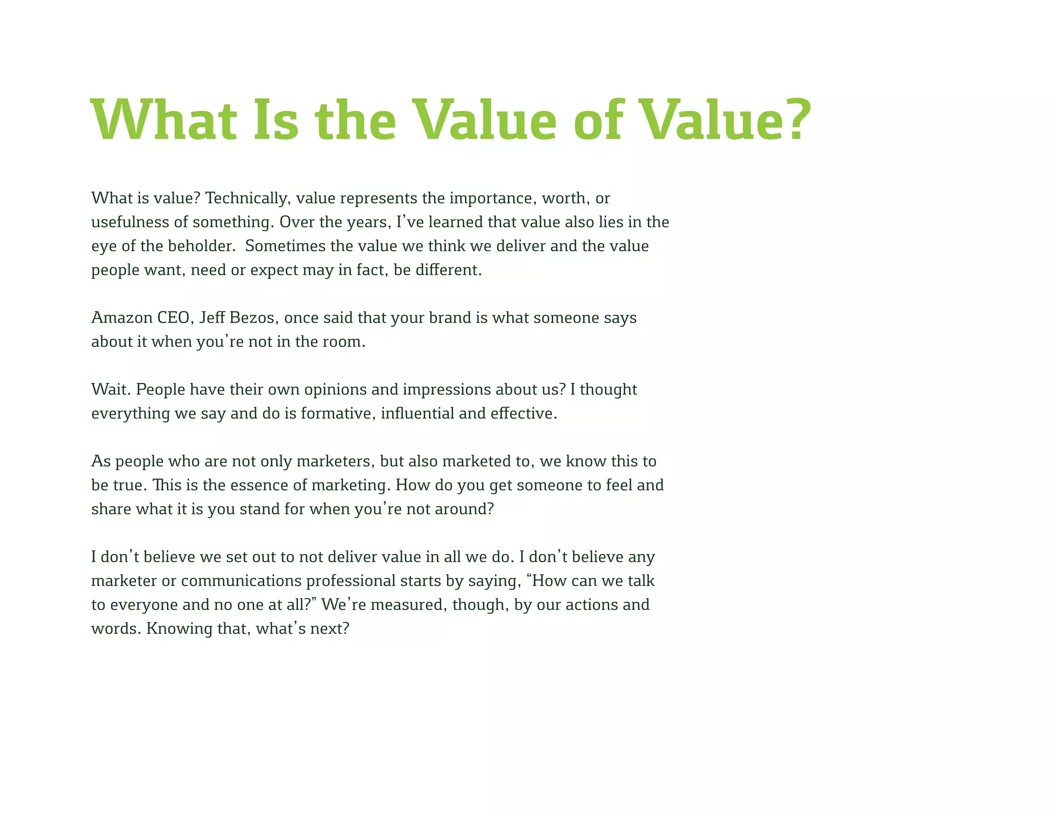 What Is the Value of Value?
What is value? Technically, value represents the importance, worth, or
usefulness of something. Over the years, I’ve learned that value also lies in the
eye of the beholder. Sometimes the value we think we deliver and the value
people want, need or expect may in fact, be different.
Amazon CEO, Jeff Bezos, once said that your brand is what someone says
about it when you’re not in the room.
Wait. People have their own opinions and impressions about us? I thought
everything we say and do is formative, influential and effective.
As people who are not only marketers, but also marketed to, we know this to
be true. This is the essence of marketing. How do you get someone to feel and
share what it is you stand for when you’re not around?
I don’t believe we set out to not deliver value in all we do. I don’t believe any
marketer or communications professional starts by saying, “How can we talk
to everyone and no one at all?” We’re measured, though, by our actions and
words. Knowing that, what’s next?
 