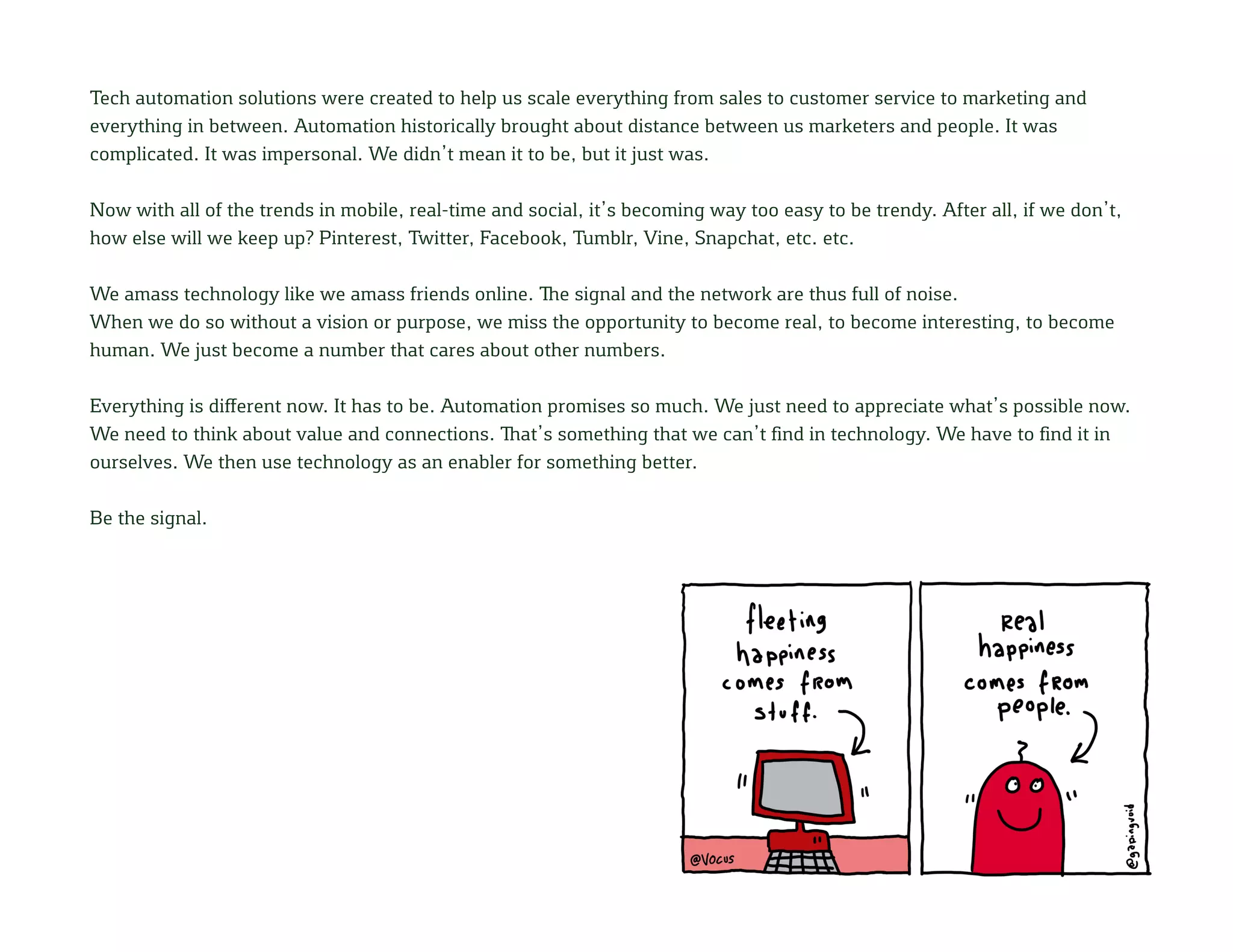 Tech automation solutions were created to help us scale everything from sales to customer service to marketing and
everything in between. Automation historically brought about distance between us marketers and people. It was
complicated. It was impersonal. We didn’t mean it to be, but it just was.
Now with all of the trends in mobile, real-time and social, it’s becoming way too easy to be trendy. After all, if we don’t,
how else will we keep up? Pinterest, Twitter, Facebook, Tumblr, Vine, Snapchat, etc. etc.
We amass technology like we amass friends online. The signal and the network are thus full of noise.
When we do so without a vision or purpose, we miss the opportunity to become real, to become interesting, to become
human. We just become a number that cares about other numbers.
Everything is different now. It has to be. Automation promises so much. We just need to appreciate what’s possible now.
We need to think about value and connections. That’s something that we can’t find in technology. We have to find it in
ourselves. We then use technology as an enabler for something better.
Be the signal.
 