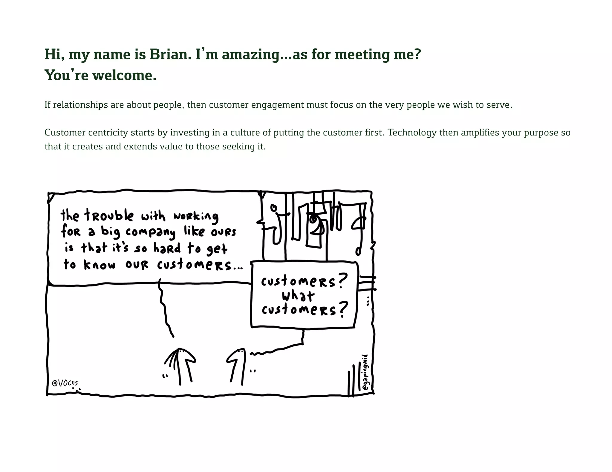 Hi, my name is Brian. I’m amazing…as for meeting me?
You’re welcome.
If relationships are about people, then customer engagement must focus on the very people we wish to serve.
Customer centricity starts by investing in a culture of putting the customer first. Technology then amplifies your purpose so
that it creates and extends value to those seeking it.
 