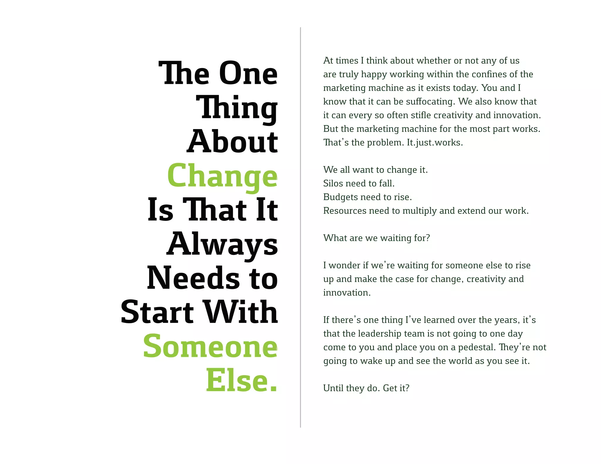 The One
Thing
About
Change
Is That It
Always
Needs to
Start With
Someone
Else.
At times I think about whether or not any of us
are truly happy working within the confines of the
marketing machine as it exists today. You and I
know that it can be suffocating. We also know that
it can every so often stifle creativity and innovation.
But the marketing machine for the most part works.
That’s the problem. It.just.works.
We all want to change it.
Silos need to fall.
Budgets need to rise.
Resources need to multiply and extend our work.
What are we waiting for?
I wonder if we’re waiting for someone else to rise
up and make the case for change, creativity and
innovation.
If there’s one thing I’ve learned over the years, it’s
that the leadership team is not going to one day
come to you and place you on a pedestal. They’re not
going to wake up and see the world as you see it.
Until they do. Get it?
 