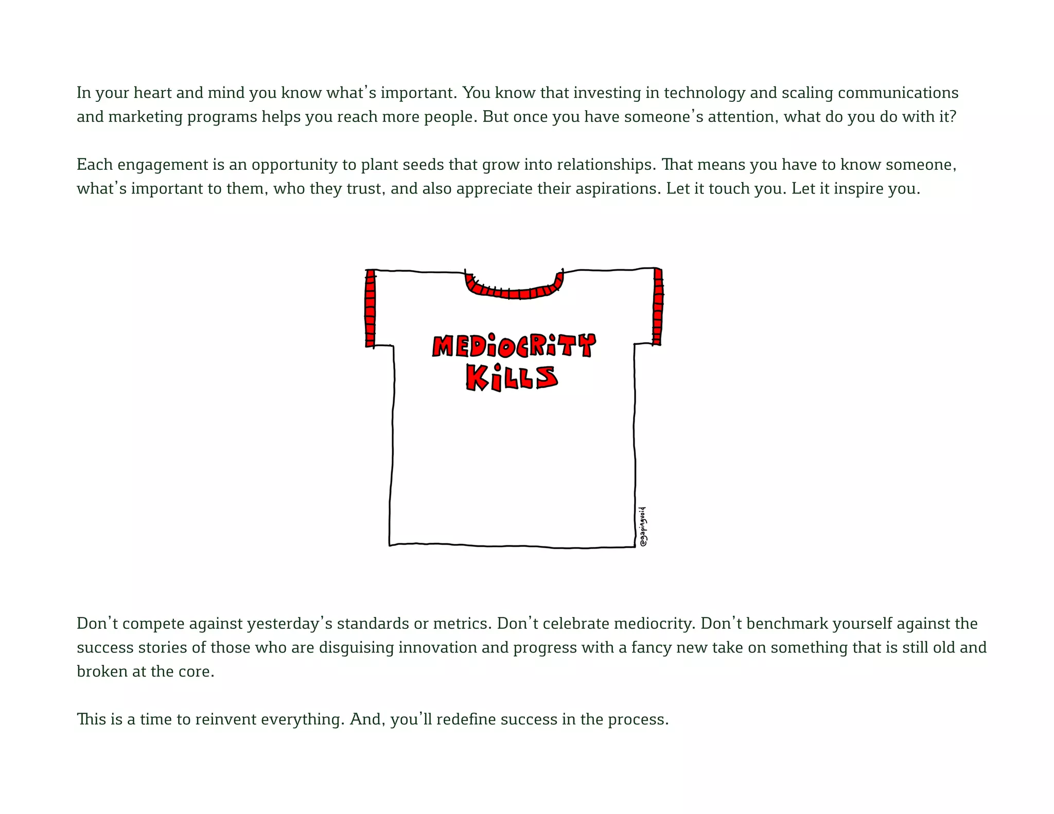 In your heart and mind you know what’s important. You know that investing in technology and scaling communications
and marketing programs helps you reach more people. But once you have someone’s attention, what do you do with it?
Each engagement is an opportunity to plant seeds that grow into relationships. That means you have to know someone,
what’s important to them, who they trust, and also appreciate their aspirations. Let it touch you. Let it inspire you.
Don’t compete against yesterday’s standards or metrics. Don’t celebrate mediocrity. Don’t benchmark yourself against the
success stories of those who are disguising innovation and progress with a fancy new take on something that is still old and
broken at the core.
This is a time to reinvent everything. And, you’ll redefine success in the process.
 