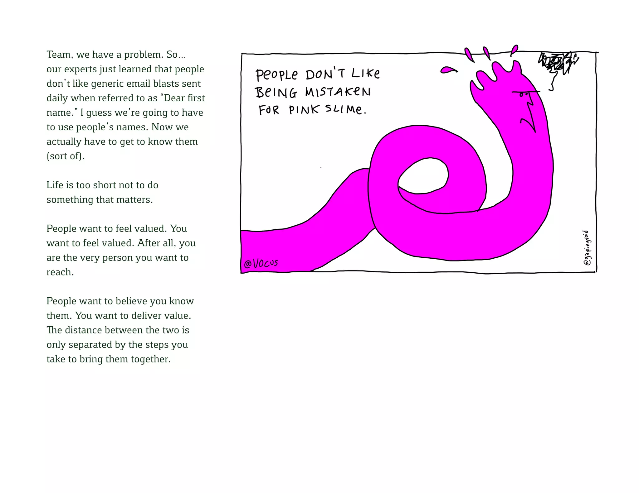 Team, we have a problem. So…
our experts just learned that people
don’t like generic email blasts sent
daily when referred to as “Dear first
name.” I guess we’re going to have
to use people’s names. Now we
actually have to get to know them
(sort of).
Life is too short not to do
something that matters.
People want to feel valued. You
want to feel valued. After all, you
are the very person you want to
reach.
People want to believe you know
them. You want to deliver value.
The distance between the two is
only separated by the steps you
take to bring them together.
 
