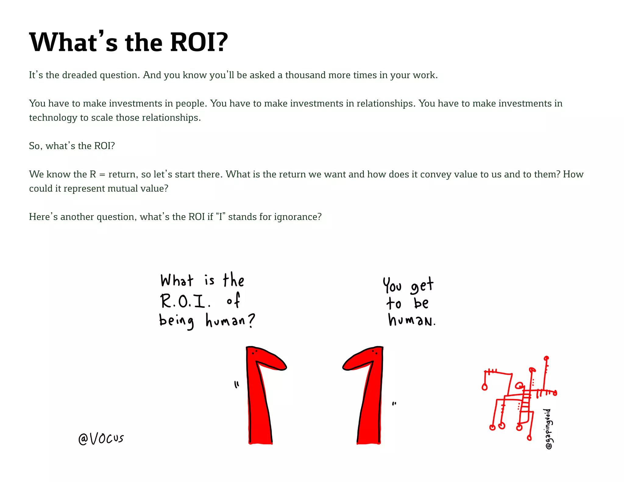 What’s the ROI?
It’s the dreaded question. And you know you’ll be asked a thousand more times in your work.
You have to make investments in people. You have to make investments in relationships. You have to make investments in
technology to scale those relationships.
So, what’s the ROI?
We know the R = return, so let’s start there. What is the return we want and how does it convey value to us and to them? How
could it represent mutual value?
Here’s another question, what’s the ROI if “I” stands for ignorance?
 