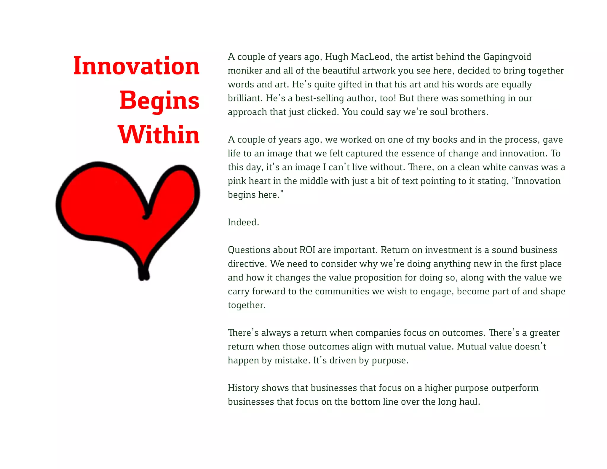 Innovation
Begins
Within
A couple of years ago, Hugh MacLeod, the artist behind the Gapingvoid
moniker and all of the beautiful artwork you see here, decided to bring together
words and art. He’s quite gifted in that his art and his words are equally
brilliant. He’s a best-selling author, too! But there was something in our
approach that just clicked. You could say we’re soul brothers.
A couple of years ago, we worked on one of my books and in the process, gave
life to an image that we felt captured the essence of change and innovation. To
this day, it’s an image I can’t live without. There, on a clean white canvas was a
pink heart in the middle with just a bit of text pointing to it stating, “Innovation
begins here.”
Indeed.
Questions about ROI are important. Return on investment is a sound business
directive. We need to consider why we’re doing anything new in the first place
and how it changes the value proposition for doing so, along with the value we
carry forward to the communities we wish to engage, become part of and shape
together.
There’s always a return when companies focus on outcomes. There’s a greater
return when those outcomes align with mutual value. Mutual value doesn’t
happen by mistake. It’s driven by purpose.
History shows that businesses that focus on a higher purpose outperform
businesses that focus on the bottom line over the long haul.
 