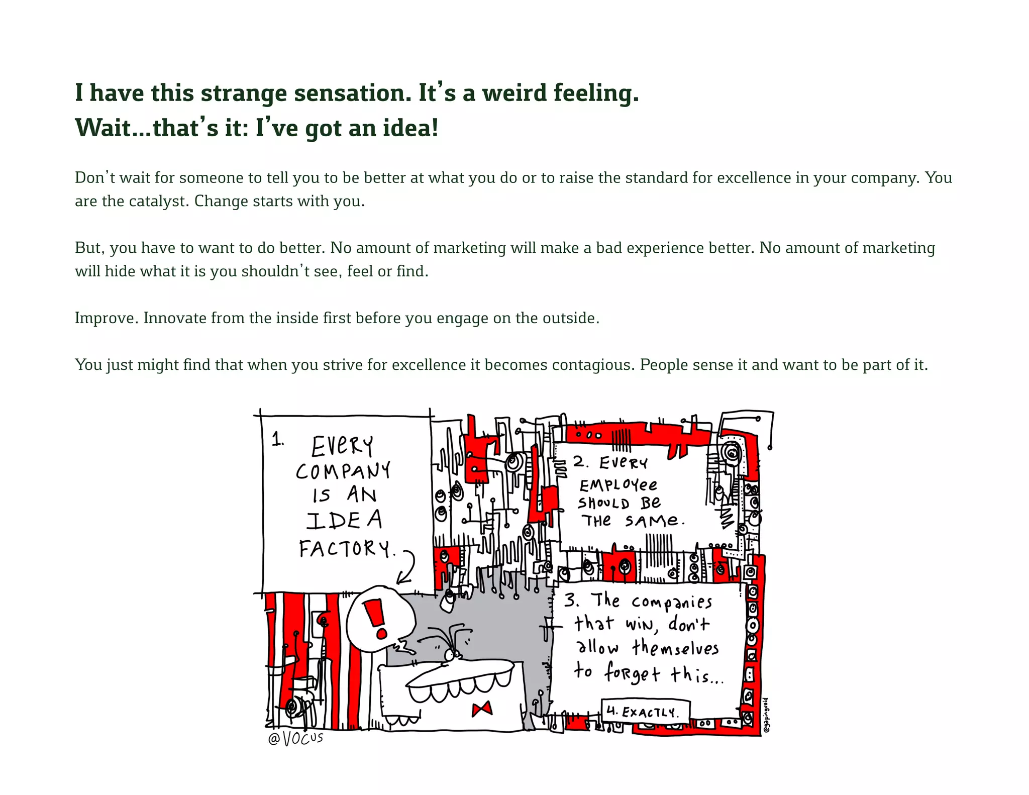 I have this strange sensation. It’s a weird feeling.
Wait…that’s it: I’ve got an idea!
Don’t wait for someone to tell you to be better at what you do or to raise the standard for excellence in your company. You
are the catalyst. Change starts with you.
But, you have to want to do better. No amount of marketing will make a bad experience better. No amount of marketing
will hide what it is you shouldn’t see, feel or find.
Improve. Innovate from the inside first before you engage on the outside.
You just might find that when you strive for excellence it becomes contagious. People sense it and want to be part of it.
 
