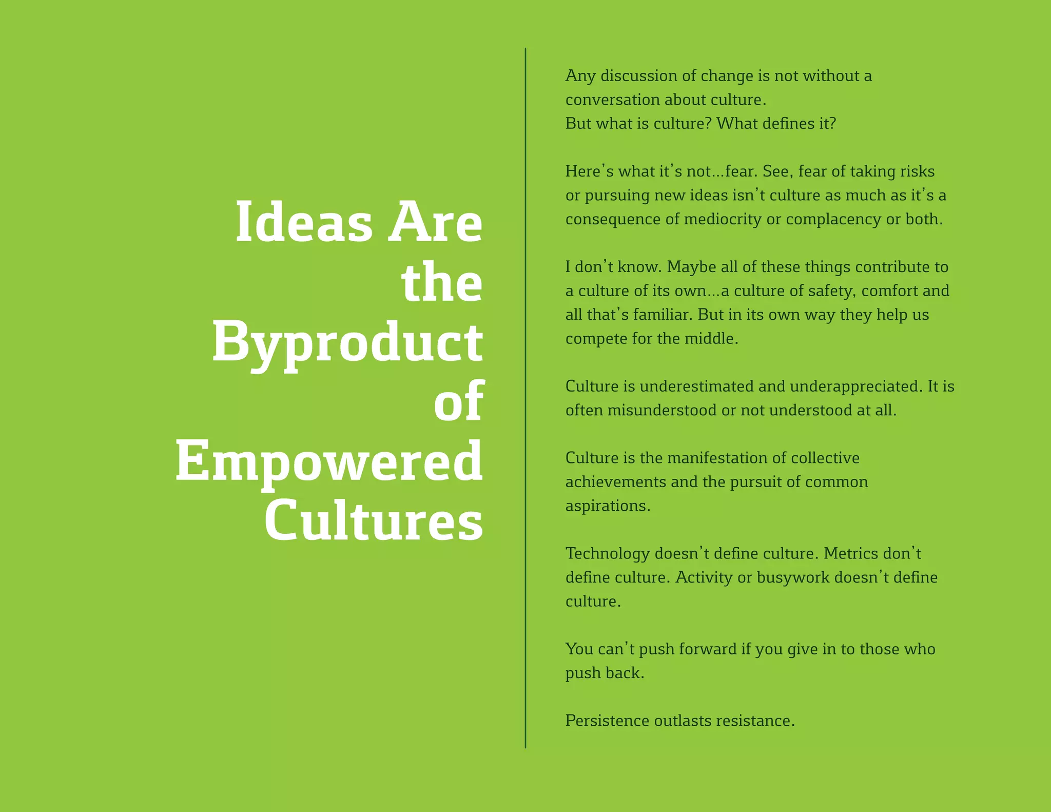 Any discussion of change is not without a
conversation about culture.
But what is culture? What defines it?
Here’s what it’s not…fear. See, fear of taking risks
or pursuing new ideas isn’t culture as much as it’s a
consequence of mediocrity or complacency or both.
I don’t know. Maybe all of these things contribute to
a culture of its own…a culture of safety, comfort and
all that’s familiar. But in its own way they help us
compete for the middle.
Culture is underestimated and underappreciated. It is
often misunderstood or not understood at all.
Culture is the manifestation of collective
achievements and the pursuit of common
aspirations.
Technology doesn’t define culture. Metrics don’t
define culture. Activity or busywork doesn’t define
culture.
You can’t push forward if you give in to those who
push back.
Persistence outlasts resistance.
Ideas Are
the
Byproduct
of
Empowered
Cultures
 