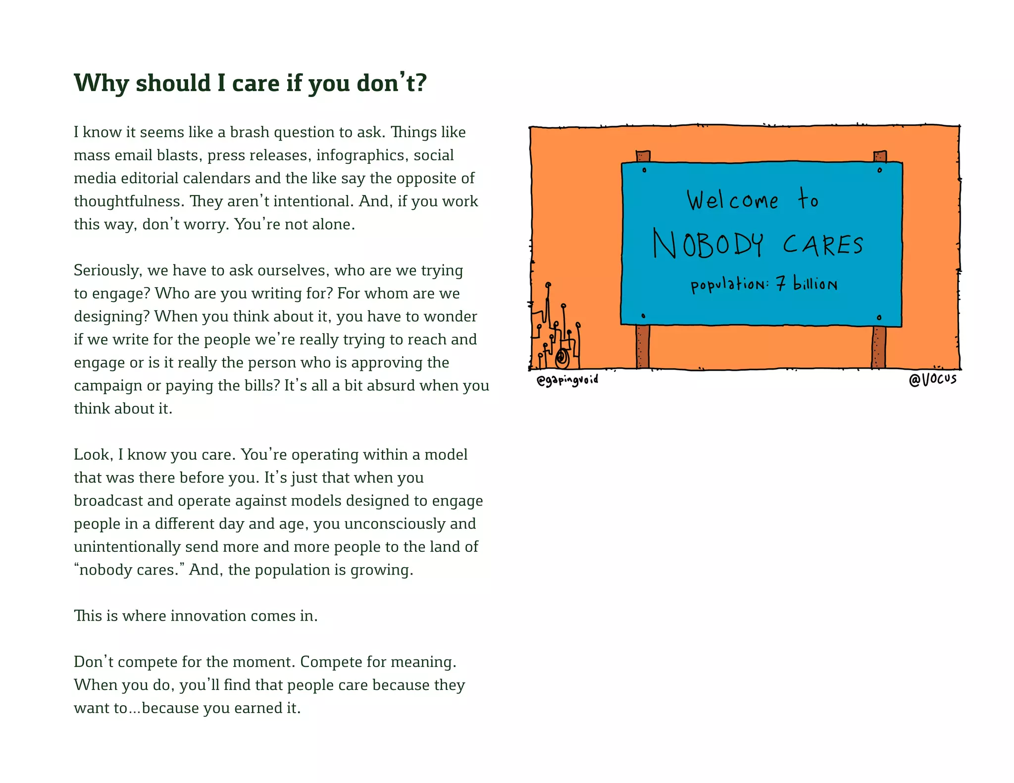 Why should I care if you don’t?
I know it seems like a brash question to ask. Things like
mass email blasts, press releases, infographics, social
media editorial calendars and the like say the opposite of
thoughtfulness. They aren’t intentional. And, if you work
this way, don’t worry. You’re not alone.
Seriously, we have to ask ourselves, who are we trying
to engage? Who are you writing for? For whom are we
designing? When you think about it, you have to wonder
if we write for the people we’re really trying to reach and
engage or is it really the person who is approving the
campaign or paying the bills? It’s all a bit absurd when you
think about it.
Look, I know you care. You’re operating within a model
that was there before you. It’s just that when you
broadcast and operate against models designed to engage
people in a different day and age, you unconsciously and
unintentionally send more and more people to the land of
“nobody cares.” And, the population is growing.
This is where innovation comes in.
Don’t compete for the moment. Compete for meaning.
When you do, you’ll find that people care because they
want to…because you earned it.
 