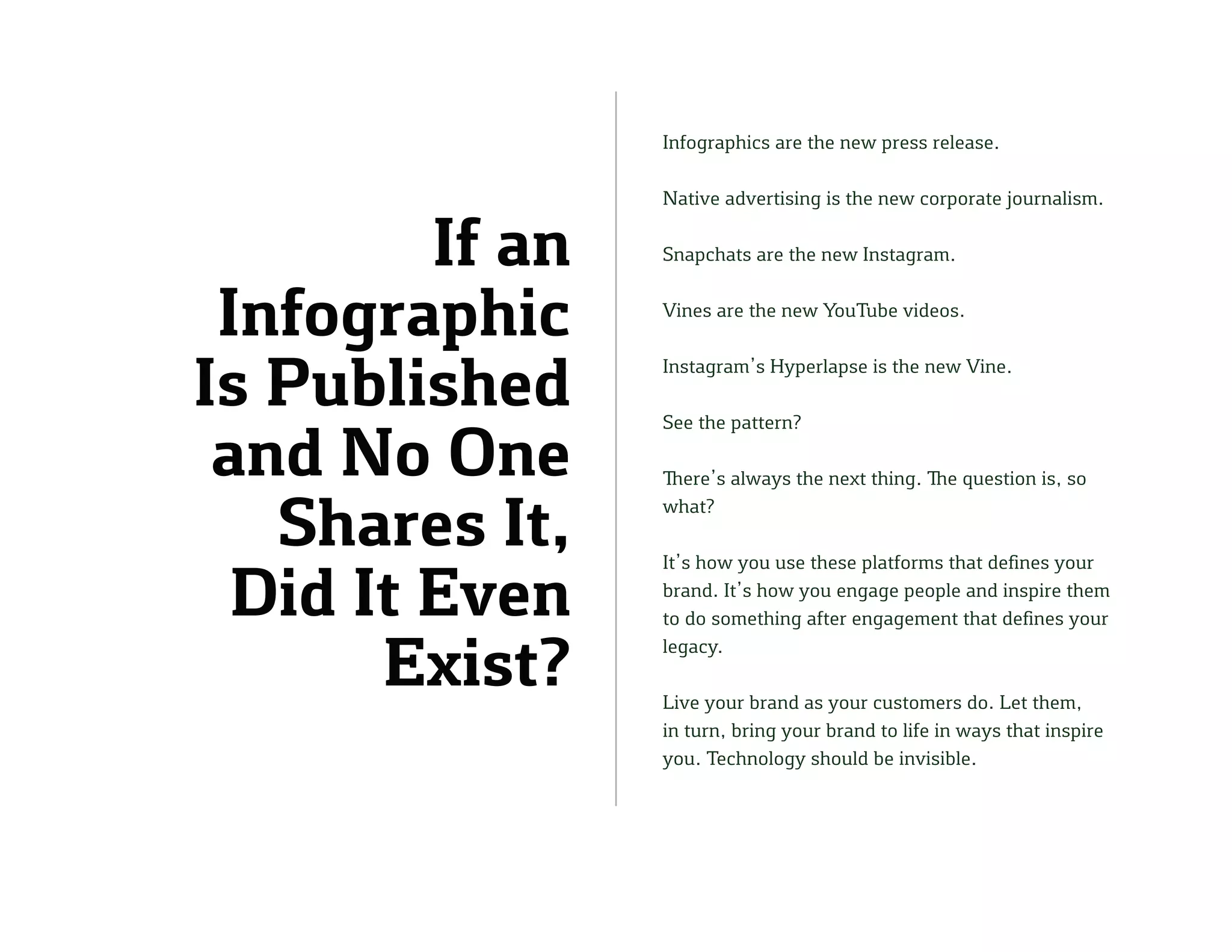 If an
Infographic
Is Published
and No One
Shares It,
Did It Even
Exist?
Infographics are the new press release.
Native advertising is the new corporate journalism.
Snapchats are the new Instagram.
Vines are the new YouTube videos.
Instagram’s Hyperlapse is the new Vine.
See the pattern?
There’s always the next thing. The question is, so
what?
It’s how you use these platforms that defines your
brand. It’s how you engage people and inspire them
to do something after engagement that defines your
legacy.
Live your brand as your customers do. Let them,
in turn, bring your brand to life in ways that inspire
you. Technology should be invisible.
 