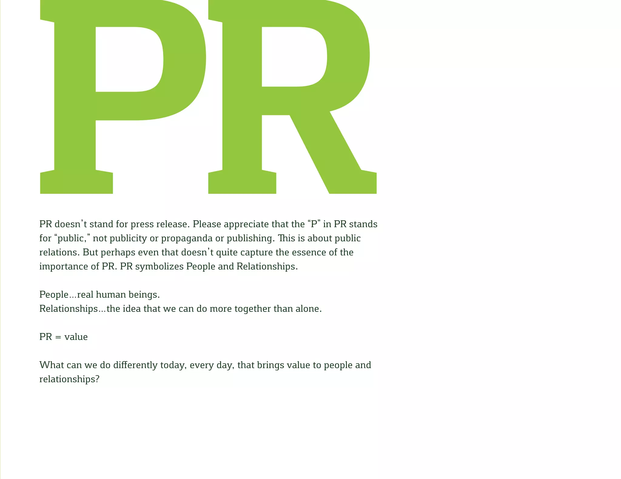 PRPR doesn’t stand for press release. Please appreciate that the “P” in PR stands
for “public,” not publicity or propaganda or publishing. This is about public
relations. But perhaps even that doesn’t quite capture the essence of the
importance of PR. PR symbolizes People and Relationships.
People…real human beings.
Relationships…the idea that we can do more together than alone.
PR = value
What can we do differently today, every day, that brings value to people and
relationships?
 