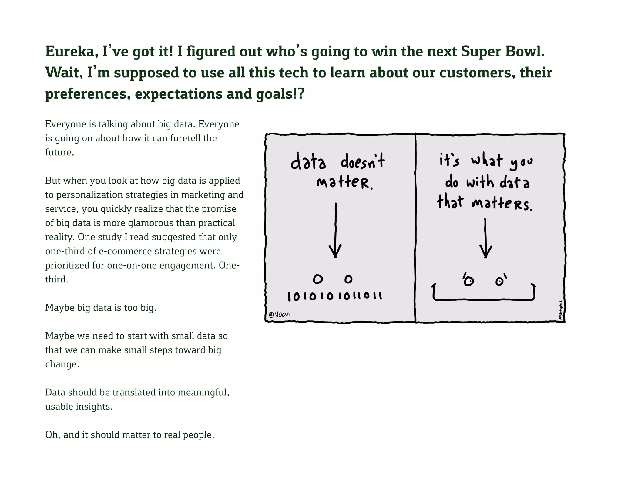 Eureka, I’ve got it! I figured out who’s going to win the next Super Bowl.
Wait, I’m supposed to use all this tech to learn about our customers, their
preferences, expectations and goals!?
Everyone is talking about big data. Everyone
is going on about how it can foretell the
future.
But when you look at how big data is applied
to personalization strategies in marketing and
service, you quickly realize that the promise
of big data is more glamorous than practical
reality. One study I read suggested that only
one-third of e-commerce strategies were
prioritized for one-on-one engagement. One-
third.
Maybe big data is too big.
Maybe we need to start with small data so
that we can make small steps toward big
change.
Data should be translated into meaningful,
usable insights.
Oh, and it should matter to real people.
 