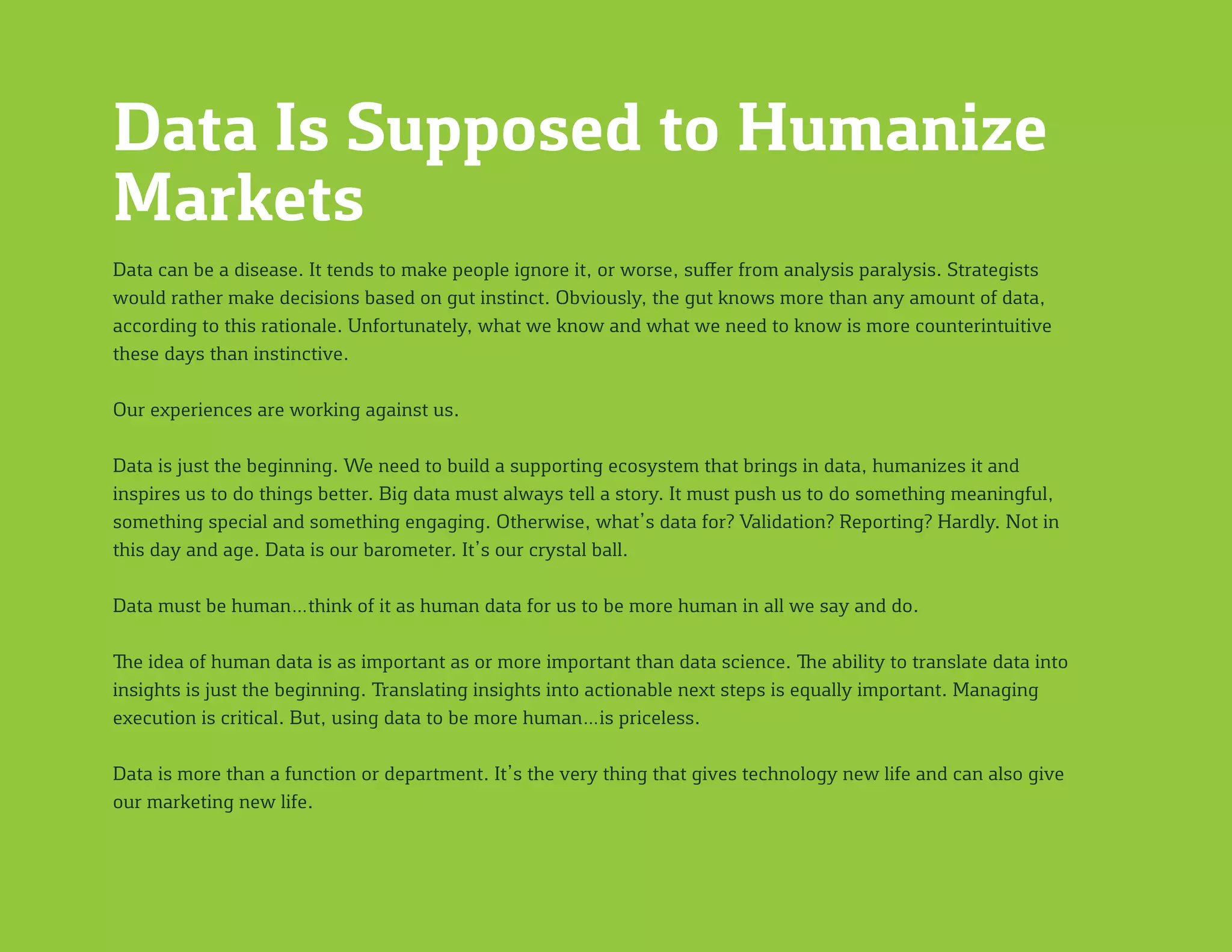 Data Is Supposed to Humanize
Markets
Data can be a disease. It tends to make people ignore it, or worse, suffer from analysis paralysis. Strategists
would rather make decisions based on gut instinct. Obviously, the gut knows more than any amount of data,
according to this rationale. Unfortunately, what we know and what we need to know is more counterintuitive
these days than instinctive.
Our experiences are working against us.
Data is just the beginning. We need to build a supporting ecosystem that brings in data, humanizes it and
inspires us to do things better. Big data must always tell a story. It must push us to do something meaningful,
something special and something engaging. Otherwise, what’s data for? Validation? Reporting? Hardly. Not in
this day and age. Data is our barometer. It’s our crystal ball.
Data must be human…think of it as human data for us to be more human in all we say and do.
The idea of human data is as important as or more important than data science. The ability to translate data into
insights is just the beginning. Translating insights into actionable next steps is equally important. Managing
execution is critical. But, using data to be more human…is priceless.
Data is more than a function or department. It’s the very thing that gives technology new life and can also give
our marketing new life.
 
