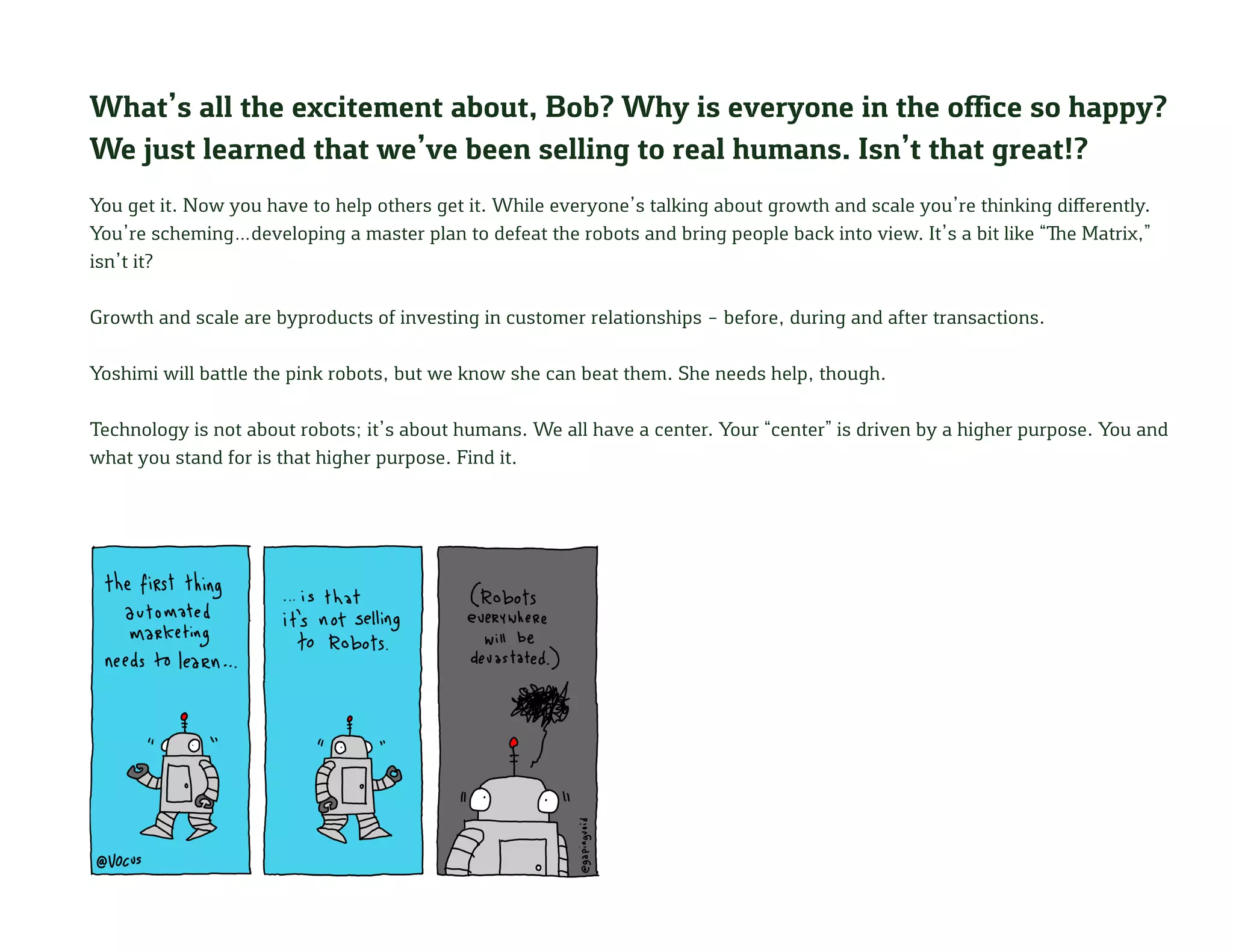 What’s all the excitement about, Bob? Why is everyone in the office so happy?
We just learned that we’ve been selling to real humans. Isn’t that great!?
You get it. Now you have to help others get it. While everyone’s talking about growth and scale you’re thinking differently.
You’re scheming…developing a master plan to defeat the robots and bring people back into view. It’s a bit like “The Matrix,”
isn’t it?
Growth and scale are byproducts of investing in customer relationships – before, during and after transactions.
Yoshimi will battle the pink robots, but we know she can beat them. She needs help, though.
Technology is not about robots; it’s about humans. We all have a center. Your “center” is driven by a higher purpose. You and
what you stand for is that higher purpose. Find it.
 