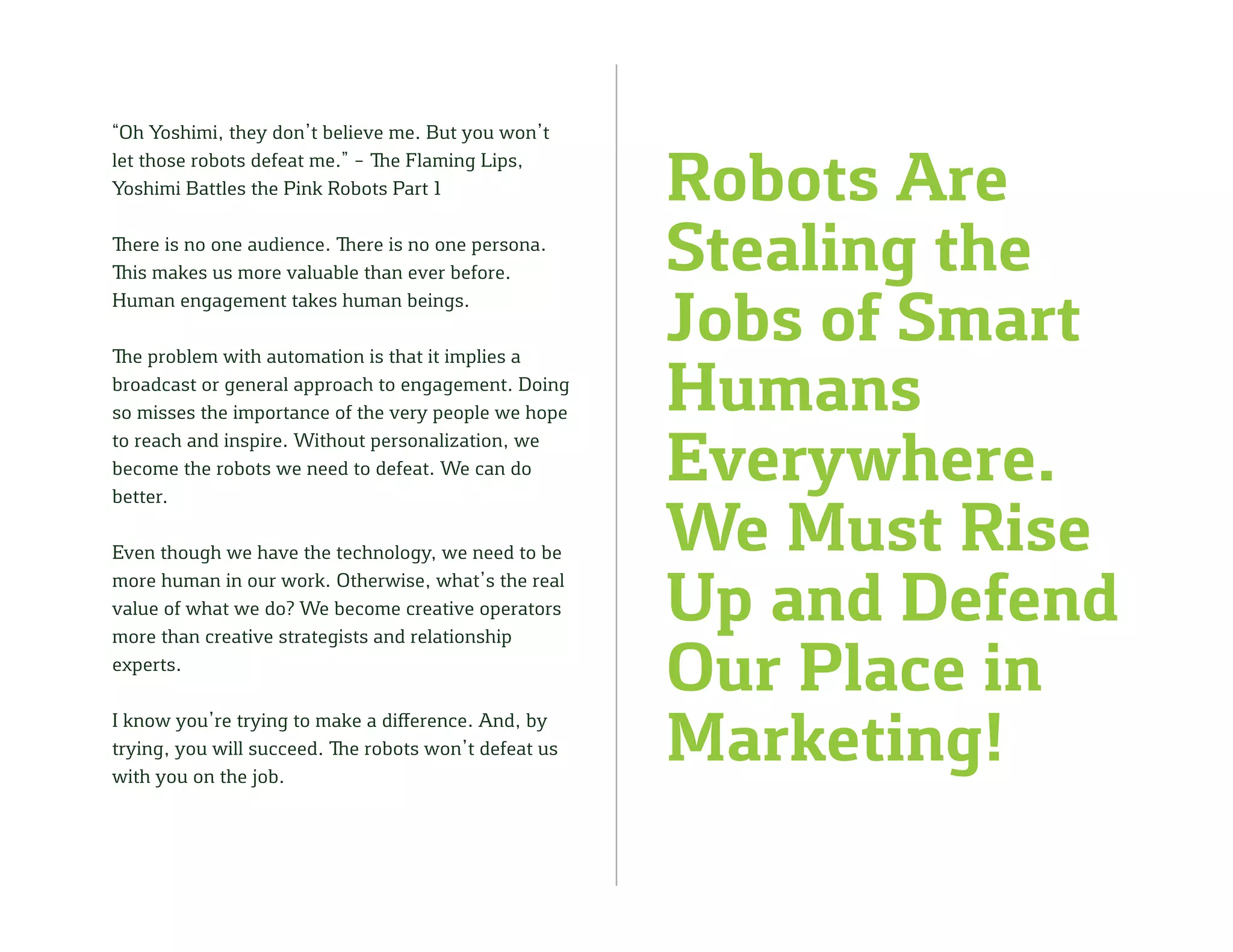 Robots Are
Stealing the
Jobs of Smart
Humans
Everywhere.
We Must Rise
Up and Defend
Our Place in
Marketing!
“Oh Yoshimi, they don’t believe me. But you won’t
let those robots defeat me.” – The Flaming Lips,
Yoshimi Battles the Pink Robots Part 1
There is no one audience. There is no one persona.
This makes us more valuable than ever before.
Human engagement takes human beings.
The problem with automation is that it implies a
broadcast or general approach to engagement. Doing
so misses the importance of the very people we hope
to reach and inspire. Without personalization, we
become the robots we need to defeat. We can do
better.
Even though we have the technology, we need to be
more human in our work. Otherwise, what’s the real
value of what we do? We become creative operators
more than creative strategists and relationship
experts.
I know you’re trying to make a difference. And, by
trying, you will succeed. The robots won’t defeat us
with you on the job.
 