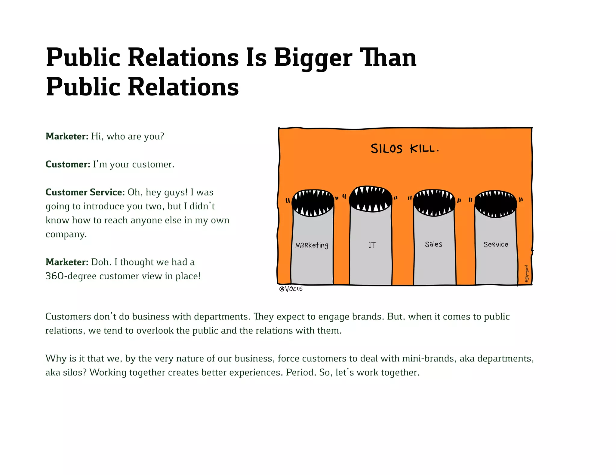 Public Relations Is Bigger Than
Public Relations
Marketer: Hi, who are you?
Customer: I’m your customer.
Customer Service: Oh, hey guys! I was
going to introduce you two, but I didn’t
know how to reach anyone else in my own
company.
Marketer: Doh. I thought we had a
360-degree customer view in place!
Customers don’t do business with departments. They expect to engage brands. But, when it comes to public
relations, we tend to overlook the public and the relations with them.
Why is it that we, by the very nature of our business, force customers to deal with mini-brands, aka departments,
aka silos? Working together creates better experiences. Period. So, let’s work together.
 