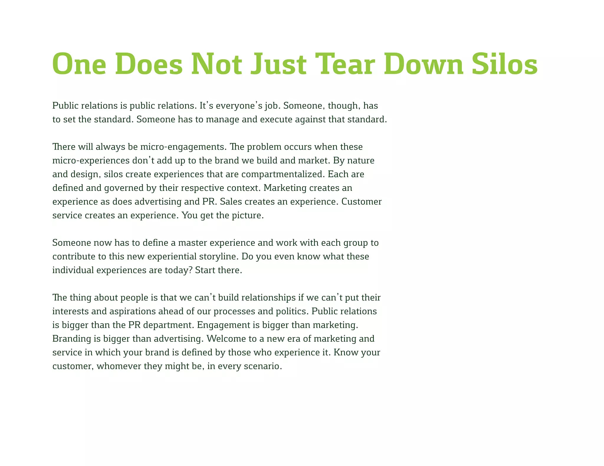 One Does Not Just Tear Down Silos
Public relations is public relations. It’s everyone’s job. Someone, though, has
to set the standard. Someone has to manage and execute against that standard.
There will always be micro-engagements. The problem occurs when these
micro-experiences don’t add up to the brand we build and market. By nature
and design, silos create experiences that are compartmentalized. Each are
defined and governed by their respective context. Marketing creates an
experience as does advertising and PR. Sales creates an experience. Customer
service creates an experience. You get the picture.
Someone now has to define a master experience and work with each group to
contribute to this new experiential storyline. Do you even know what these
individual experiences are today? Start there.
The thing about people is that we can’t build relationships if we can’t put their
interests and aspirations ahead of our processes and politics. Public relations
is bigger than the PR department. Engagement is bigger than marketing.
Branding is bigger than advertising. Welcome to a new era of marketing and
service in which your brand is defined by those who experience it. Know your
customer, whomever they might be, in every scenario.
 