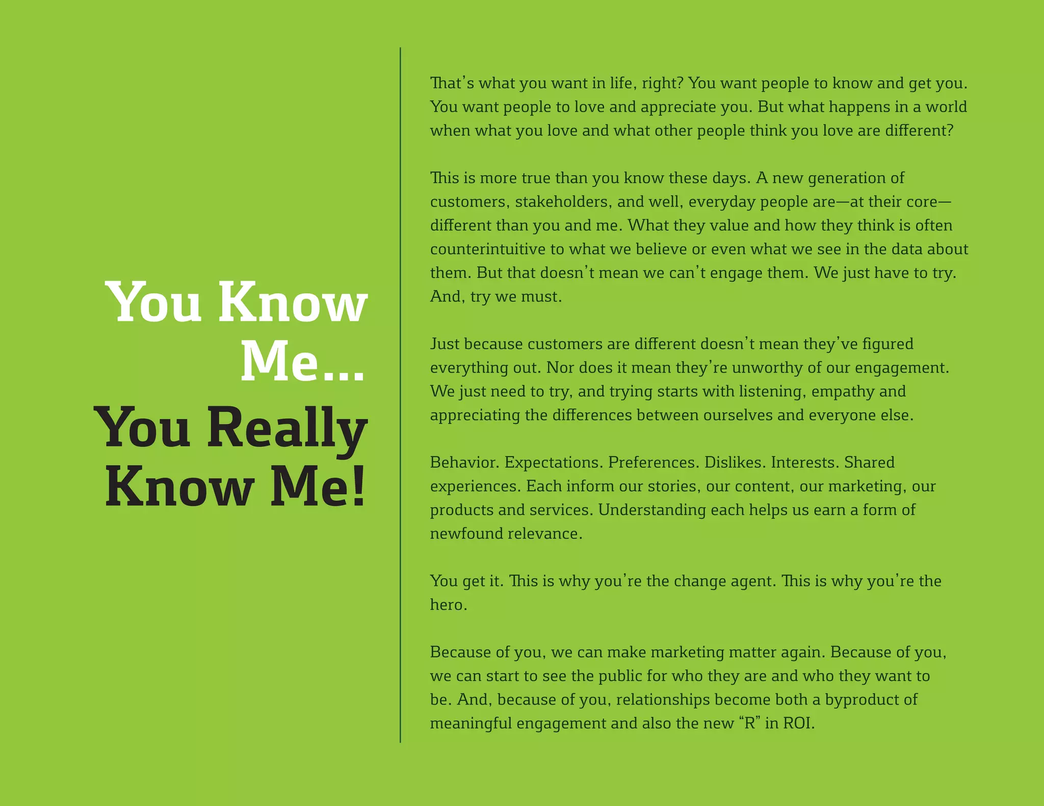 That’s what you want in life, right? You want people to know and get you.
You want people to love and appreciate you. But what happens in a world
when what you love and what other people think you love are different?
This is more true than you know these days. A new generation of
customers, stakeholders, and well, everyday people are—at their core—
different than you and me. What they value and how they think is often
counterintuitive to what we believe or even what we see in the data about
them. But that doesn’t mean we can’t engage them. We just have to try.
And, try we must.
Just because customers are different doesn’t mean they’ve figured
everything out. Nor does it mean they’re unworthy of our engagement.
We just need to try, and trying starts with listening, empathy and
appreciating the differences between ourselves and everyone else.
Behavior. Expectations. Preferences. Dislikes. Interests. Shared
experiences. Each inform our stories, our content, our marketing, our
products and services. Understanding each helps us earn a form of
newfound relevance.
You get it. This is why you’re the change agent. This is why you’re the
hero.
Because of you, we can make marketing matter again. Because of you,
we can start to see the public for who they are and who they want to
be. And, because of you, relationships become both a byproduct of
meaningful engagement and also the new “R” in ROI.
You Know
Me…
You Really
Know Me!
 