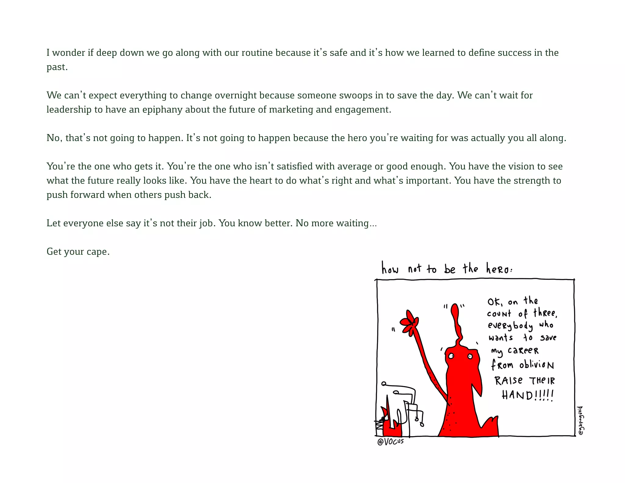 I wonder if deep down we go along with our routine because it’s safe and it’s how we learned to define success in the
past.
We can’t expect everything to change overnight because someone swoops in to save the day. We can’t wait for
leadership to have an epiphany about the future of marketing and engagement.
No, that’s not going to happen. It’s not going to happen because the hero you’re waiting for was actually you all along.
You’re the one who gets it. You’re the one who isn’t satisfied with average or good enough. You have the vision to see
what the future really looks like. You have the heart to do what’s right and what’s important. You have the strength to
push forward when others push back.
Let everyone else say it’s not their job. You know better. No more waiting…
Get your cape.
 