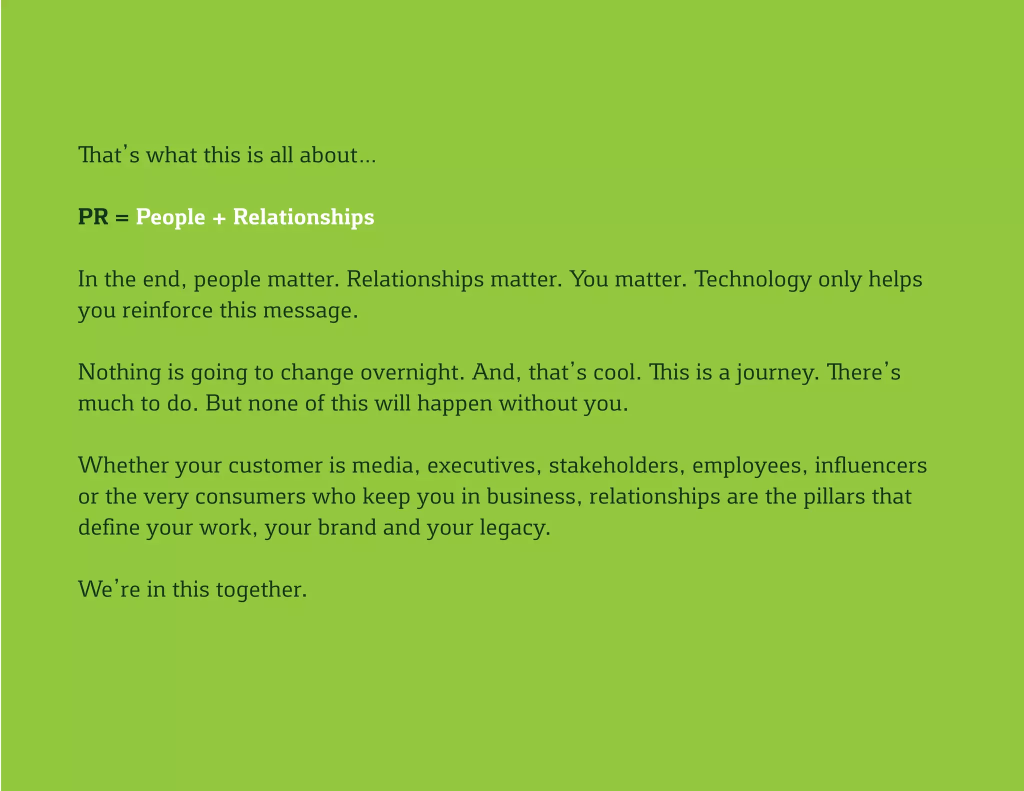 That’s what this is all about…
PR = People + Relationships
In the end, people matter. Relationships matter. You matter. Technology only helps
you reinforce this message.
Nothing is going to change overnight. And, that’s cool. This is a journey. There’s
much to do. But none of this will happen without you.
Whether your customer is media, executives, stakeholders, employees, influencers
or the very consumers who keep you in business, relationships are the pillars that
define your work, your brand and your legacy.
We’re in this together.
 