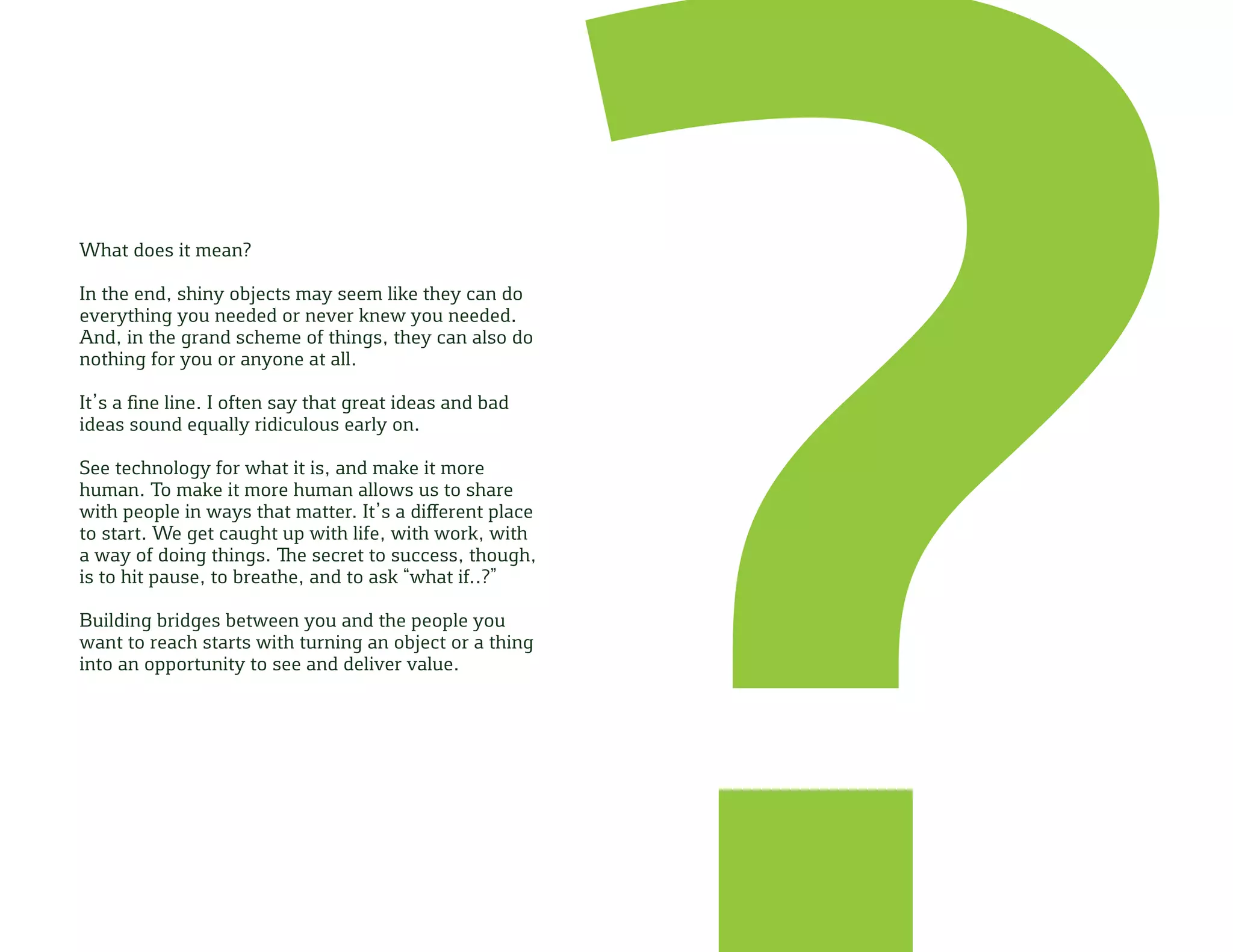 What does it mean?
In the end, shiny objects may seem like they can do
everything you needed or never knew you needed.
And, in the grand scheme of things, they can also do
nothing for you or anyone at all.
It’s a fine line. I often say that great ideas and bad
ideas sound equally ridiculous early on.
See technology for what it is, and make it more
human. To make it more human allows us to share
with people in ways that matter. It’s a different place
to start. We get caught up with life, with work, with
a way of doing things. The secret to success, though,
is to hit pause, to breathe, and to ask “what if..?”
Building bridges between you and the people you
want to reach starts with turning an object or a thing
into an opportunity to see and deliver value.
 