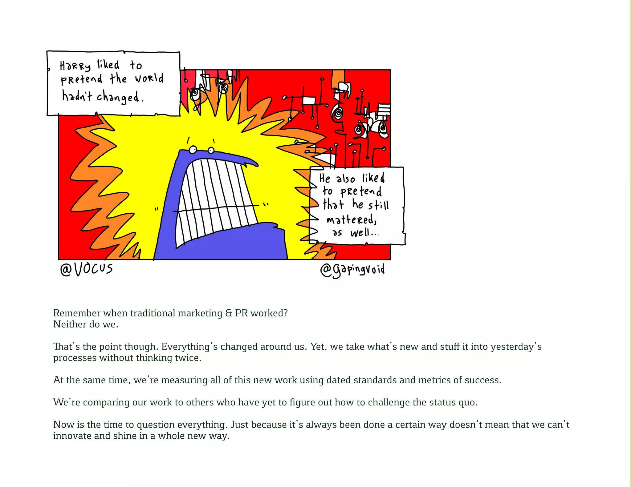 Remember when traditional marketing & PR worked?
Neither do we.
That’s the point though. Everything’s changed around us. Yet, we take what’s new and stuff it into yesterday’s
processes without thinking twice.
At the same time, we’re measuring all of this new work using dated standards and metrics of success.
We’re comparing our work to others who have yet to figure out how to challenge the status quo.
Now is the time to question everything. Just because it’s always been done a certain way doesn’t mean that we can’t
innovate and shine in a whole new way.
 