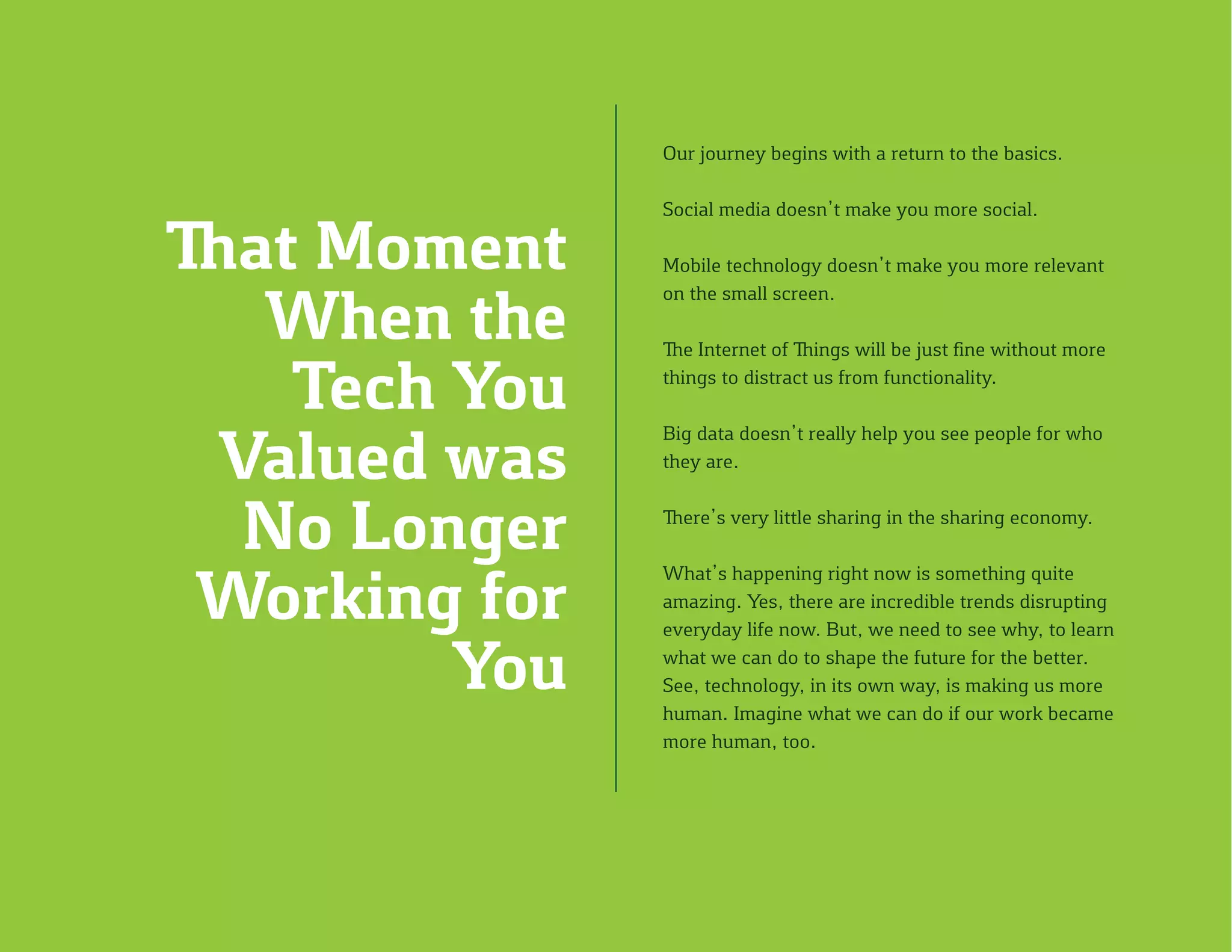 Our journey begins with a return to the basics.
Social media doesn’t make you more social.
Mobile technology doesn’t make you more relevant
on the small screen.
The Internet of Things will be just fine without more
things to distract us from functionality.
Big data doesn’t really help you see people for who
they are.
There’s very little sharing in the sharing economy.
What’s happening right now is something quite
amazing. Yes, there are incredible trends disrupting
everyday life now. But, we need to see why, to learn
what we can do to shape the future for the better.
See, technology, in its own way, is making us more
human. Imagine what we can do if our work became
more human, too.
That Moment
When the
Tech You
Valued was
No Longer
Working for
You
 