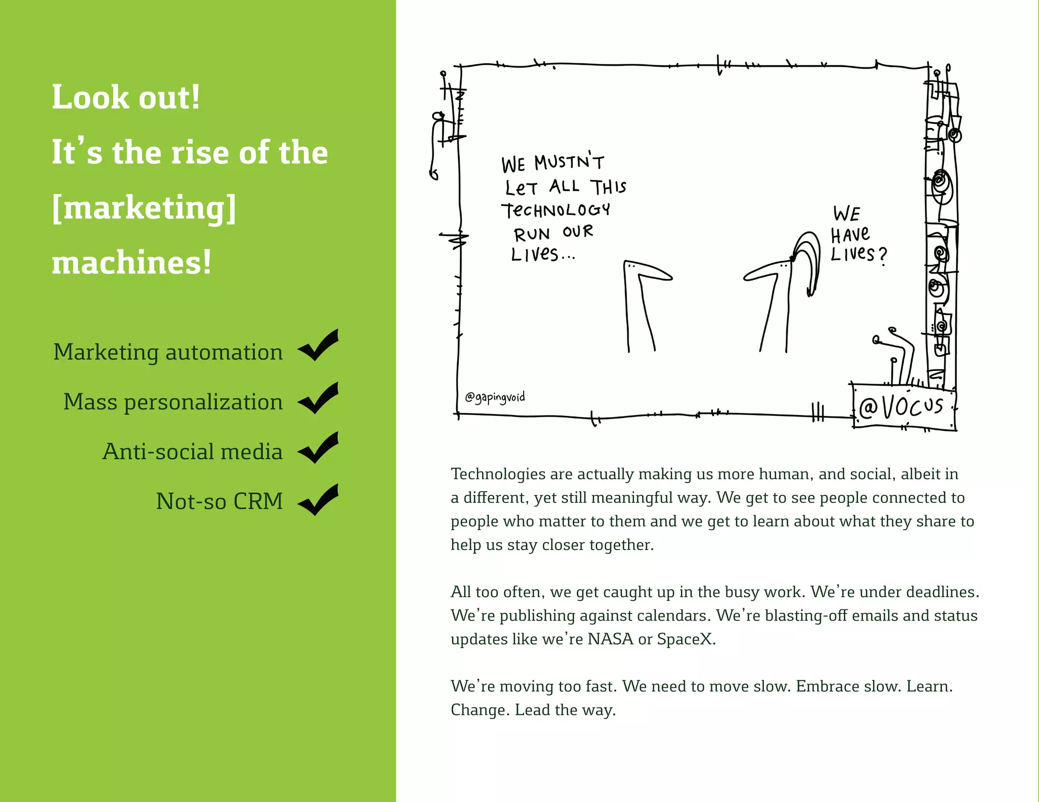 Look out!
It’s the rise of the
[marketing]
machines!
Marketing automation
Mass personalization
Anti-social media
Not-so CRM
Technologies are actually making us more human, and social, albeit in
a different, yet still meaningful way. We get to see people connected to
people who matter to them and we get to learn about what they share to
help us stay closer together.
All too often, we get caught up in the busy work. We’re under deadlines.
We’re publishing against calendars. We’re blasting-off emails and status
updates like we’re NASA or SpaceX.
We’re moving too fast. We need to move slow. Embrace slow. Learn.
Change. Lead the way.
 