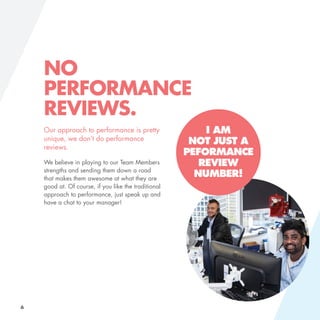 I AM
NOT JUST A
PEFORMANCE
REVIEW
NUMBER!
NO
PERFORMANCE
REVIEWS.
Our approach to performance is pretty
unique, we don’t do performance
reviews.
We believe in playing to our Team Members
strengths and sending them down a road
that makes them awesome at what they are
good at. Of course, if you like the traditional
approach to performance, just speak up and
have a chat to your manager!
6
 