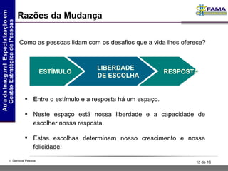 Razões da Mudança Como as pessoas lidam com os desafios que a vida lhes oferece? Entre o estímulo e a resposta há um espaço. Neste espaço está nossa liberdade e a capacidade de escolher nossa resposta. Estas escolhas determinam nosso crescimento e nossa felicidade! ESTÍMULO RESPOSTA LIBERDADE  DE ESCOLHA 