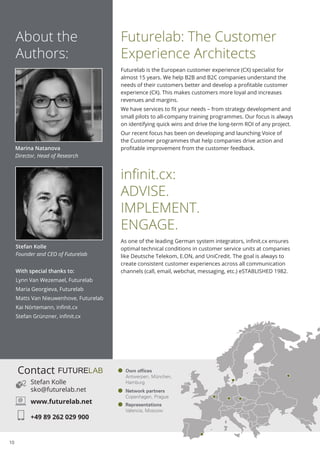 10
Futurelab: The Customer
Experience Architects
Futurelab is the European customer experience (CX) specialist for
almost 15 years. We help B2B and B2C companies understand the
needs of their customers better and develop a profitable customer
experience (CX). This makes customers more loyal and increases
revenues and margins.
We have services to fit your needs – from strategy development and
small pilots to all-company training programmes. Our focus is always
on identifying quick wins and drive the long-term ROI of any project.
Our recent focus has been on developing and launching Voice of
the Customer programmes that help companies drive action and
profitable improvement from the customer feedback.
infinit.cx:
ADVISE.
IMPLEMENT.
ENGAGE.
As one of the leading German system integrators, infinit.cx ensures
optimal technical conditions in customer service units at companies
like Deutsche Telekom, E.ON, and UniCredit. The goal is always to
create consistent customer experiences across all communication
channels (call, email, webchat, messaging, etc.) eSTABLISHED 1982.
About the
Authors:
Marina Natanova
Director, Head of Research
With special thanks to:
Lynn Van Wezemael, Futurelab
Maria Georgieva, Futurelab
Matts Van Nieuwenhove, Futurelab
Kai Nörtemann, infinit.cx
Stefan Grünzner, infinit.cx
Stefan Kolle
Founder and CEO of Futurelab
Representations
Valencia, Moscow
Network partners
Copenhagen, Prague
Own offices
Antwerpen, München,
HamburgStefan Kolle
sko@futurelab.net
www.futurelab.net
+49 89 262 029 900
Contact
@
 
