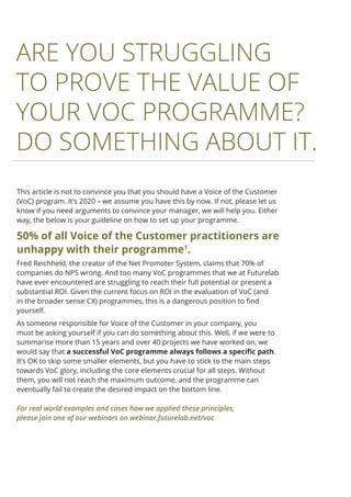 This article is not to convince you that you should have a Voice of the Customer
(VoC) program. It’s 2020 – we assume you have this by now. If not, please let us
know if you need arguments to convince your manager, we will help you. Either
way, the below is your guideline on how to set up your programme.
50% of all Voice of the Customer practitioners are
unhappy with their programme1
.
Fred Reichheld, the creator of the Net Promoter System, claims that 70% of
companies do NPS wrong. And too many VoC programmes that we at Futurelab
have ever encountered are struggling to reach their full potential or present a
substantial ROI. Given the current focus on ROI in the evaluation of VoC (and
in the broader sense CX) programmes, this is a dangerous position to find
yourself.
As someone responsible for Voice of the Customer in your company, you
must be asking yourself if you can do something about this. Well, if we were to
summarise more than 15 years and over 40 projects we have worked on, we
would say that a successful VoC programme always follows a specific path.
It’s OK to skip some smaller elements, but you have to stick to the main steps
towards VoC glory, including the core elements crucial for all steps. Without
them, you will not reach the maximum outcome, and the programme can
eventually fail to create the desired impact on the bottom line.
ARE YOU STRUGGLING
TO PROVE THE VALUE OF
YOUR VOC PROGRAMME?
DO SOMETHING ABOUT IT.
2
For real world examples and cases how we applied these principles,
please join one of our webinars on webinar.futurelab.net/voc
 