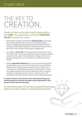 5
Create Value
THE KEY TO
CREATION.
Based on these actionable insights generated in
the CORE, the organisation can start CREATING
VALUE, by which we mean:
•	Improving the customer experience by closing the loop. Start closing
the loop tactically (with each customer who provided feedback),
and then strategically (by taking organisational learning from all that
feedback). Driving insight-based action should be the key theme for all
your efforts. Don’t act upon it? Don’t ask for feedback then.
•	Use insights to drive sales. A VoC programme can drive sales in direct
and indirect ways. You can get a quick win by approaching your happiest
customers for an upsell or recommendation. A longer-term drive is in
taking marketing lessons out of the drivers of recommendation you
identify.
•	Improve operational efficiencies. VoC can be a great learning tool for
the organisation to save cost. Not with a blunt axe, but by identifying
whether you do things that your customers don’t care about. If your
customers don’t mind waiting 30 seconds on hold instead of 10, focus
your budget somewhere else. But cost savings also come in reducing
complaints, cutting down the time spent in customer service, and
spreading the learnings from the customer into the whole organisation.
For many CX teams, this is where it ends. They do great things, but
insufficiently prove and share the impact they are generating. That’s
why you need to take the next steps.
For real world examples and cases how we applied these principles,
please join one of our webinars on webainar.futurelab.net/voc
 